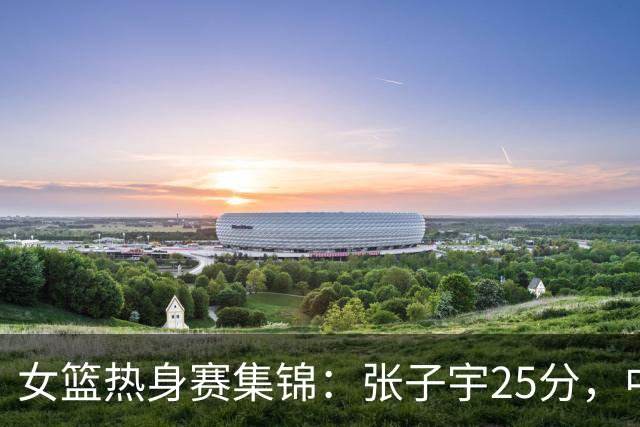 女篮热身赛集锦：张子宇25分，中国惜败澳大利亚