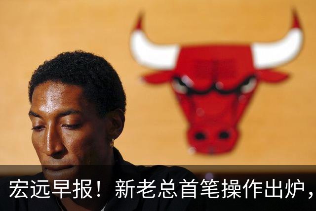 宏远早报！新老总首笔操作出炉，易建联有望回归，朱芳雨深夜发声