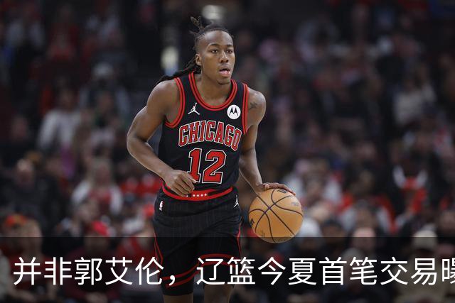 并非郭艾伦，辽篮今夏首笔交易曝光，20岁，后卫，国手，搭档赵继伟