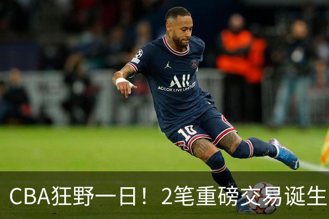 CBA狂野一日！2笔重磅交易诞生，6人完成签约，徐杰林葳互换被辟谣